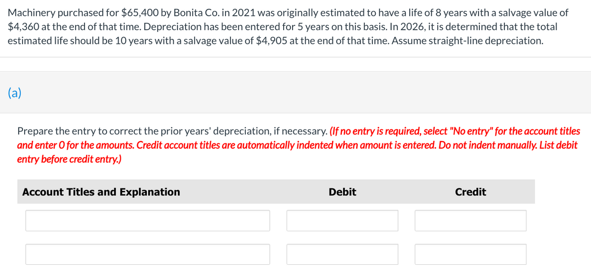 Machinery purchased for $65,400 by Bonita Co. in 2021 was originally estimated to have a life of 8 years with a salvage value of
$4,360 at the end of that time. Depreciation has been entered for 5 years on this basis. In 2026, it is determined that the total
estimated life should be 10 years with a salvage value of $4,905 at the end of that time. Assume straight-line depreciation.
(a)
Prepare the entry to correct the prior years' depreciation, if necessary. (If no entry is required, select "No entry" for the account titles
and enter O for the amounts. Credit account titles are automatically indented when amount is entered. Do not indent manually. List debit
entry before credit entry.)
Account Titles and Explanation
Debit
Credit