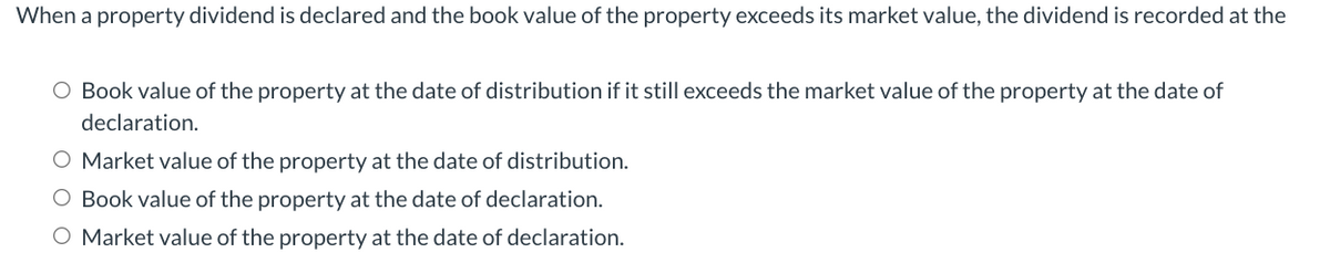 When a property dividend is declared and the book value of the property exceeds its market value, the dividend is recorded at the
O Book value of the property at the date of distribution if it still exceeds the market value of the property at the date of
declaration.
O Market value of the property at the date
distribution.
O Book value of the property at the date of declaration.
O Market value of the property at the date of declaration.