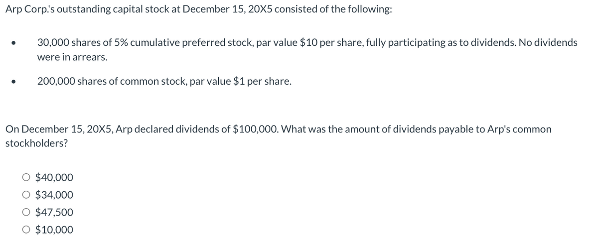 Arp Corp!'s outstanding capital stock at December 15, 20X5 consisted of the following:
●
30,000 shares of 5% cumulative preferred stock, par value $10 per share, fully participating as to dividends. No dividends
were in arrears.
200,000 shares of common stock, par value $1 per share.
On December 15, 20X5, Arp declared dividends of $100,000. What was the amount of dividends payable to Arp's common
stockholders?
O $40,000
O $34,000
O $47,500
O $10,000