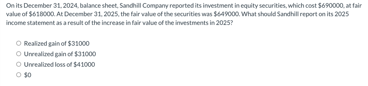 On its December 31, 2024, balance sheet, Sandhill Company reported its investment in equity securities, which cost $690000, at fair
value of $618000. At December 31, 2025, the fair value of the securities was $649000. What should Sandhill report on its 2025
income statement as a result of the increase in fair value of the investments in 2025?
O Realized gain of $31000
O Unrealized gain of $31000
O Unrealized loss of $41000
O $0