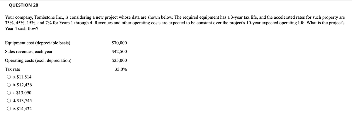 QUESTION 28
Your company, Tombstone Inc., is considering a new project whose data are shown below. The required equipment has a 3-year tax life, and the accelerated rates for such property are
33%, 45%, 15%, and 7% for Years 1 through 4. Revenues and other operating costs are expected to be constant over the project's 10-year expected operating life. What is the project's
Year 4 cash flow?
Equipment cost (depreciable basis)
Sales revenues, each year
Operating costs (excl. depreciation)
Tax rate
O a. $11,814
O b. $12,436
O c. $13,090
O d. $13,745
O e. $14,432
$70,000
$42,500
$25,000
35.0%