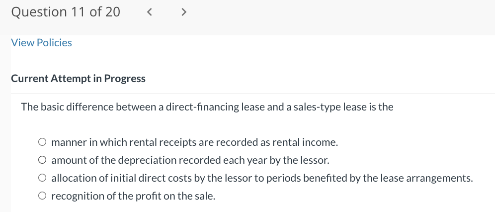 Question 11 of 20
View Policies
<
Current Attempt in Progress
The basic difference between a direct-financing lease and a sales-type lease is the
O manner in which rental receipts are recorded as rental income.
O amount of the depreciation recorded each year by the lessor.
O allocation of initial direct costs by the lessor to periods benefited by the lease arrangements.
O recognition of the profit on the sale.