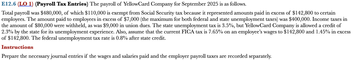 E12.6 (LO 1) (Payroll Tax Entries) The payroll of YellowCard Company for September 2025 is as follows.
Total payroll was $480,000, of which $110,000 is exempt from Social Security tax because it represented amounts paid in excess of $142,800 to certain
employees. The amount paid to employees in excess of $7,000 (the maximum for both federal and state unemployment taxes) was $400,000. Income taxes in
the amount of $80,000 were withheld, as was $9,000 in union dues. The state unemployment tax is 3.5%, but YellowCard Company is allowed a credit of
2.3% by the state for its unemployment experience. Also, assume that the current FICA tax is 7.65% on an employee's wages to $142,800 and 1.45% in excess
of $142,800. The federal unemployment tax rate is 0.8% after state credit.
Instructions
Prepare the necessary journal entries if the wages and salaries paid and the employer payroll taxes are recorded separately.