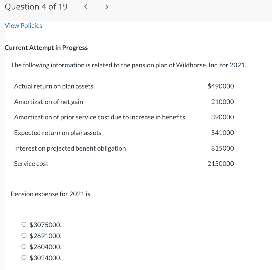 Question 4 of 19
View Policies
<
Current Attempt in Progress
The following information is related to the pension plan of Wildhorse, Inc. for 2021.
Actual return on plan assets
Amortization of net gain
Amortization of prior service cost due to increase in benefits
Expected return on plan assets
Interest on projected benefit obligation
Service cost
Pension expense for 2021 is
$3075000.
O $2691000.
O $2604000.
O $3024000.
$490000
210000
390000
541000
815000
2150000