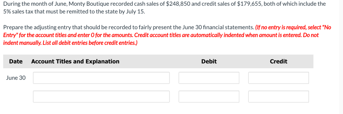 During the month of June, Monty Boutique recorded cash sales of $248,850 and credit sales of $179,655, both of which include the
5% sales tax that must be remitted to the state by July 15.
Prepare the adjusting entry that should be recorded to fairly present the June 30 financial statements. (If no entry is required, select "No
Entry" for the account titles and enter O for the amounts. Credit account titles are automatically indented when amount is entered. Do not
indent manually. List all debit entries before credit entries.)
Date Account Titles and Explanation
June 30
Debit
Credit