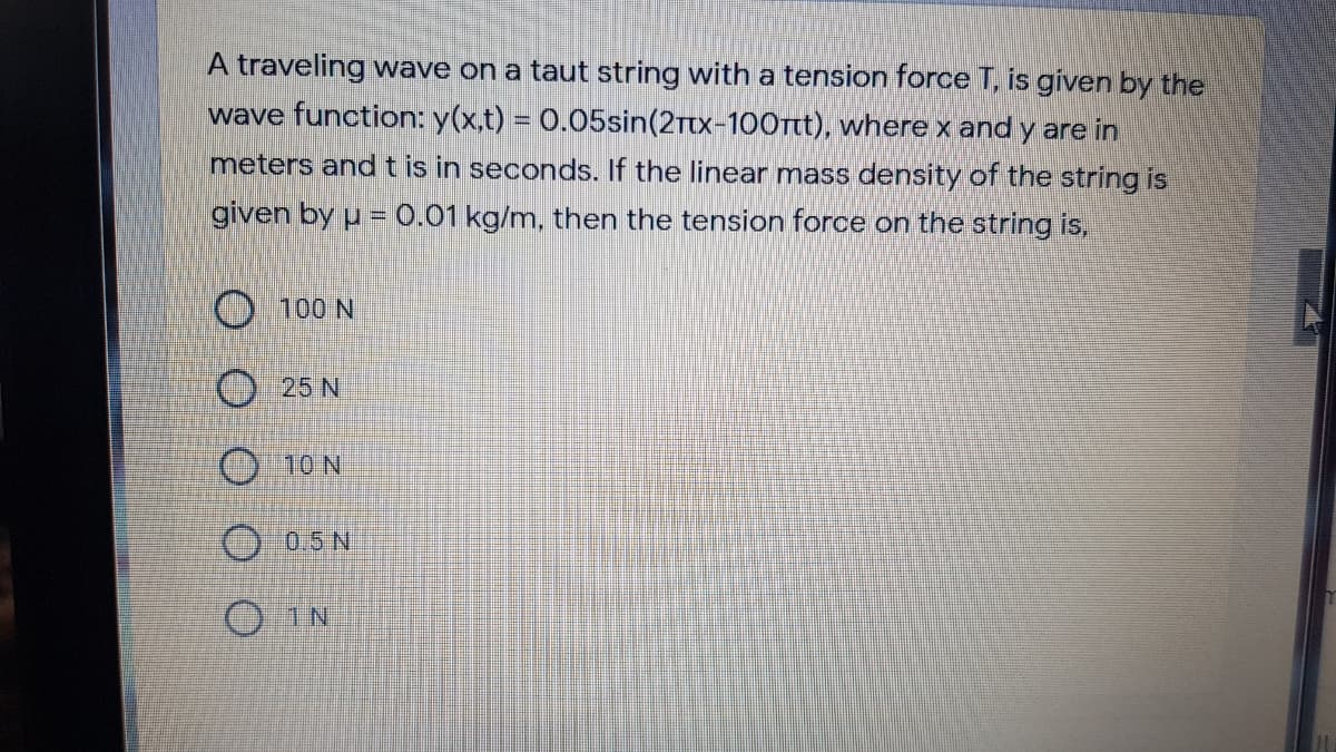 A traveling wave on a taut string with a tension force T, is given by the
wave function: y(x,t) = 0.05sin(2Ttx-100rtt), where x and y are in
meters andt is in seconds. If the linear mass density of the string is
given by u = 0.01 kg/m, then the tension force on the string is,
O 100 N
25 N
10 N
0.5N
O IN
O O
