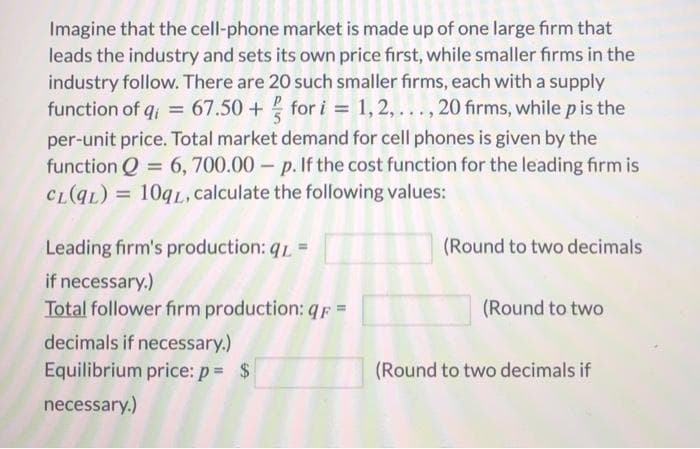 Imagine that the cell-phone market is made up of one large firm that
leads the industry and sets its own price first, while smaller firms in the
industry follow. There are 20 such smaller firms, each with a supply
function of q; = 67.50 + for i = 1,2, ..., 20 firms, while pis the
per-unit price. Total market demand for cell phones is given by the
function Q = 6, 700.00 – p. If the cost function for the leading firm is
CL(qL) = 109L, calculate the following values:
%3D
Leading firm's production: q1 =
(Round to two decimals
if necessary.)
Total follower firm production: qF =
(Round to two
decimals if necessary.)
Equilibrium price: p = $
(Round to two decimals if
necessary.)
