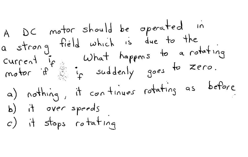 A DC
motor should be operated in
a strong field which is
due to the
What happens to
if suddenly goes
a) nothing, it continues rotating
b) it over speeds
c) it stops rotating
current if
moter if
rotating
to zero.
as
before