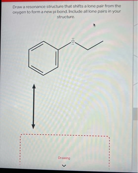 Draw a resonance structure that shifts a lone pair from the
oxygen to form a new pi bond. Include all lone pairs in your
structure.
Drawing
:O: