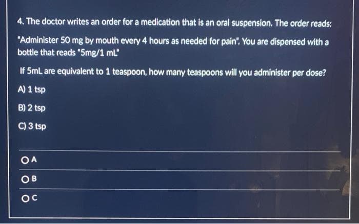 4. The doctor writes an order for a medication that is an oral suspension. The order reads:
"Administer 50 mg by mouth every 4 hours as needed for pain". You are dispensed with a
bottle that reads "5mg/1 ml"
If 5mL are equivalent to 1 teaspoon, how many teaspoons will you administer per dose?
A) 1 tsp
B) 2 tsp
C) 3 tsp
OA
OB
ос