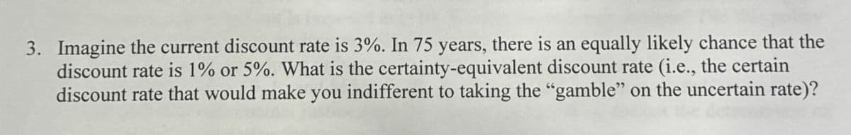 3. Imagine the current discount rate is 3%. In 75 years, there is an equally likely chance that the
discount rate is 1% or 5%. What is the certainty-equivalent discount rate (i.e., the certain
discount rate that would make you indifferent to taking the "gamble" on the uncertain rate)?
