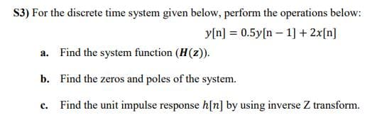 S3) For the discrete time system given below, perform the operations below:
y[n] = 0.5y[n – 1] + 2x[n]
a. Find the system function (H(z).
b. Find the zeros and poles of the system.
c.
Find the unit impulse response h[n] by using inverse Z transform.
