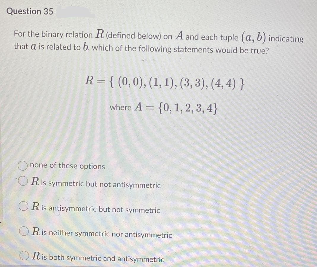 Question 35
For the binary relation R (defined below) on A and each tuple (a, b) indicating
that a is related to b, which of the following statements would be true?
R= { (0,0), (1, 1), (3, 3), (4, 4) }
where A = {0, 1, 2, 3, 4}
O none of these options
O Ris symmetric but not antisymmetric
O Ris antisymmetric but not symmetric
Ris neither symmetric nor antisymmetric
O Ris both symmetric and antisymmetric
