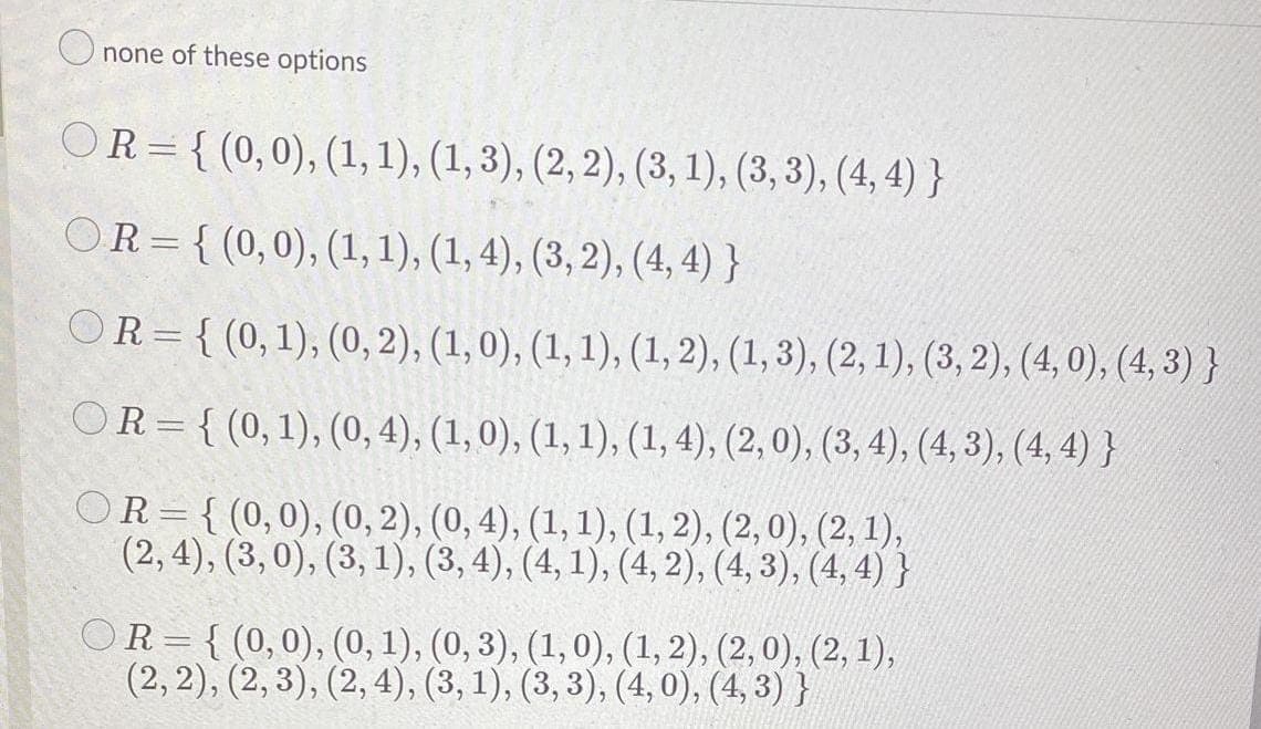 O none of these options
OR = { (0,0), (1, 1), (1, 3), (2, 2), (3, 1), (3, 3), (4, 4) }
OR= { (0,0), (1, 1), (1, 4), (3, 2), (4, 4) }
OR={ (0,1), (0, 2), (1, 0), (1, 1), (1, 2), (1, 3), (2, 1), (3, 2), (4, 0), (4, 3) }
OR={ (0,1), (0, 4), (1, 0), (1, 1), (1, 4), (2, 0), (3, 4), (4, 3), (4, 4) }
OR= {(0,0), (0, 2), (0, 4), (1, 1), (1, 2), (2, 0), (2, 1),
(2,4), (3,0), (3, 1), (3, 4), (4, 1), (4, 2), (4, 3), (4, 4) }
OR= { (0,0), (0, 1), (0, 3), (1,0), (1, 2), (2, 0), (2, 1),
(2, 2), (2, 3), (2, 4), (3, 1), (3, 3), (4, 0), (4, 3) }
