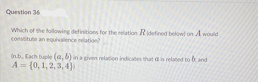 Question 36
Which of the following definitions for the relation R (defined below) on A would
constitute an equivalence relation?
(n.b., Each tuple (a, 6) in a given relation indicates that a is related to 6, and
A = {0,1, 2, 3, 4})
