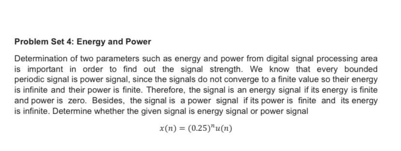 Problem Set 4: Energy and Power
Determination of two parameters such as energy and power from digital signal processing area
is important in order to find out the signal strength. We know that every bounded
periodic signal is power signal, since the signals do not converge to a finite value so their energy
is infinite and their power is finite. Therefore, the signal is an energy signal if its energy is finite
and power is zero. Besides, the signal is a power signal if its power is finite and its energy
is infinite. Determine whether the given signal is energy signal or power signal
x(n) = (0.25)"u(n)
%3D
