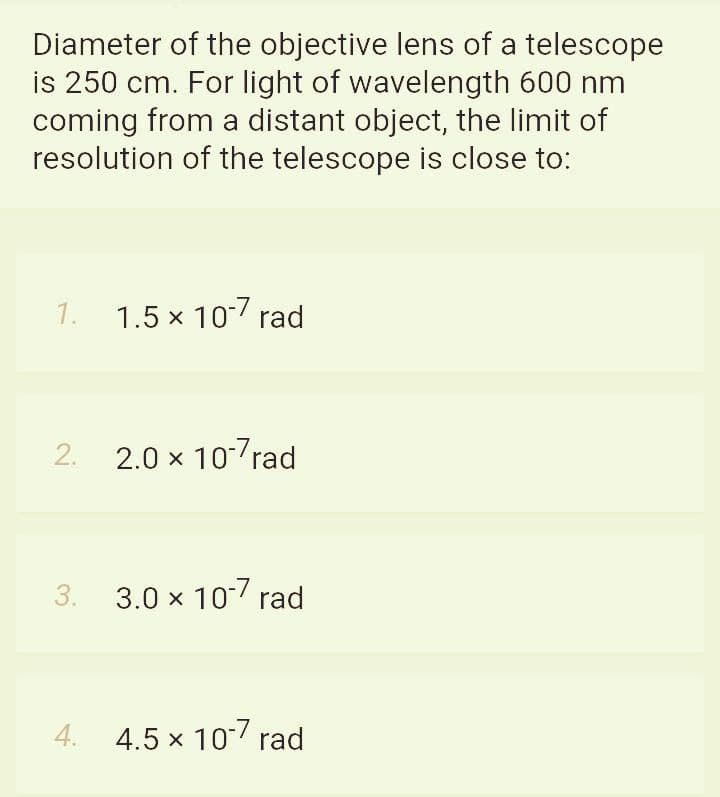 Diameter of the objective lens of a telescope
is 250 cm. For light of wavelength 600 nm
coming from a distant object, the limit of
resolution of the telescope is close to:
1.
1.5 x 107 rad
2.
2.0 x 10 rad
3.
3.0 x 10 rad
4.
4.5 x 10 rad
