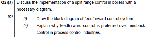 Q2)(a) Discuss the implementation of a split range control in boilers with a
necessary diagram.
(b)
()
Draw the block diagram of feedforward control system.
(ii)
Explain why feedforward control is preferred over feedback
control in process control industries.
