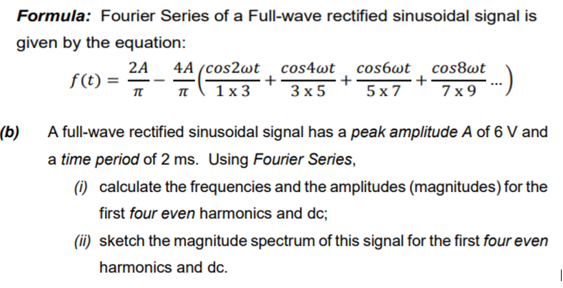 Formula: Fourier Series of a Full-wave rectified sinusoidal signal is
given by the equation:
4A (cos2wt cos4wt cos6wt
+
5 х7
2A
cos8wt
f(t)
+
3х5
+
π
1х3
7x 9
(b)
A full-wave rectified sinusoidal signal has a peak amplitude A of 6 V and
a time period of 2 ms. Using Fourier Series,
(i) calculate the frequencies and the amplitudes (magnitudes) for the
first four even harmonics and dc;
(ii) sketch the magnitude spectrum of this signal for the first four even
harmonics and dc.
