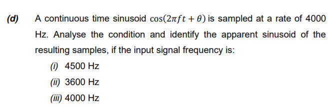 A continuous time sinusoid cos(2nft +0) is sampled at a rate of 4000
Hz. Analyse the condition and identify the apparent sinusoid of the
(d)
resulting samples, if the input signal frequency is:
(1) 4500 Hz
(ii) 3600 Hz
(iii) 4000 Hz

