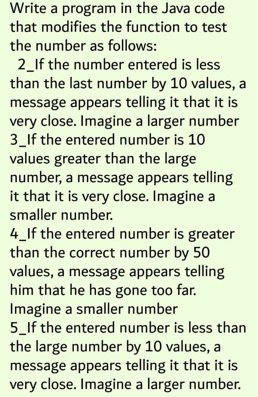 Write a program in the Java code
that modifies the function to test
the number as follows:
2_If the number entered is less
than the last number by 10 values, a
message appears telling it that it is
very close. Imagine a larger number
3_If the entered number is 10
values greater than the large
number, a message appears telling
it that it is very close. Imagine a
smaller number.
4_lf the entered number is greater
than the correct number by 50
values, a message appears telling
him that he has gone too far.
Imagine a smaller number
5_If the entered number is less than
the large number by 10 values, a
message appears telling it that it is
very close. Imagine a larger number.
