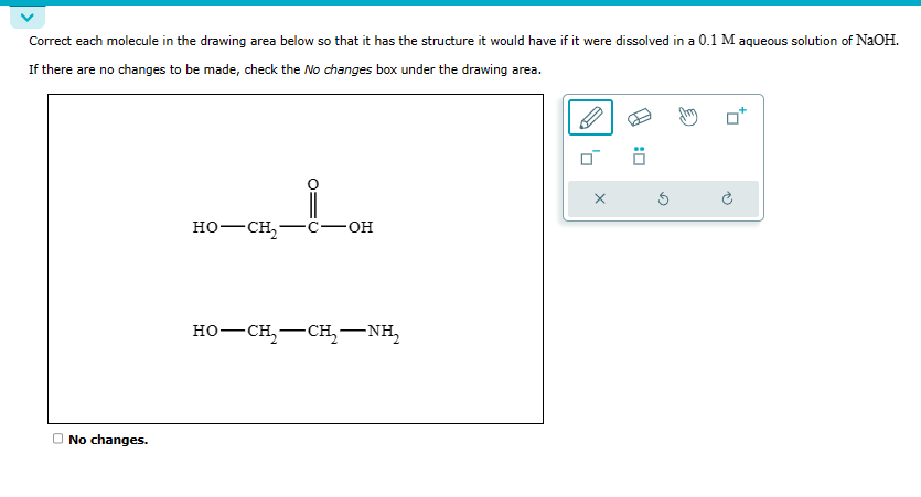 Correct each molecule in the drawing area below so that it has the structure it would have if it were dissolved in a 0.1 M aqueous solution of NaOH.
If there are no changes to be made, check the No changes box under the drawing area.
No changes.
HO–CH C-OH
-
HO–CH,—CH, NH,
-
X
Ö