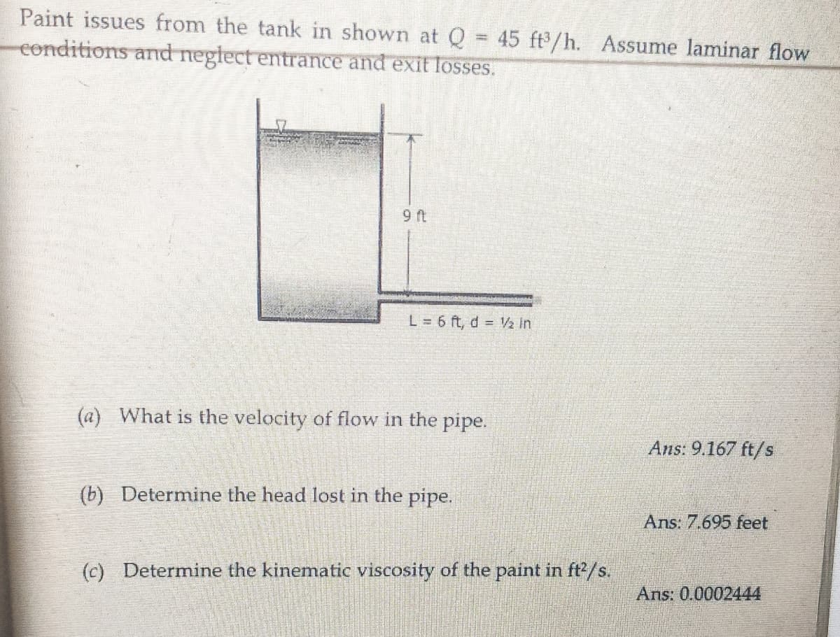 Paint issues from the tank in shown at Q = 45 ft'/h. Assume laminar flow
conditions and neglect entrance and exit losses.
L = 6 ft, d = V2 in
(a) What is the velocity of flow in the pipe.
Ans: 9.167 ft/s
(b) Determine the head lost in the pipe.
Ans: 7.695 feet
(c) Determine the kinematic viscosity of the paint in ft/s.
Ans: 0.0002444
