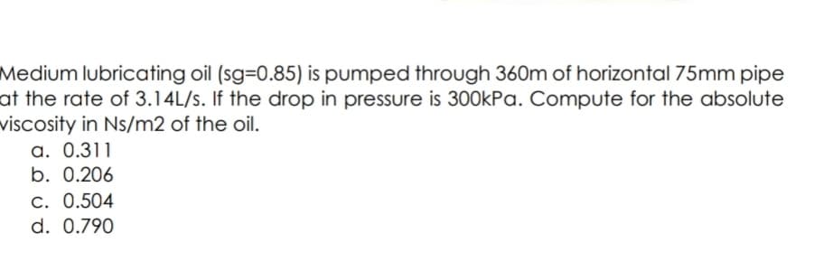 Medium lubricating oil (sg-D0.85) is pumped through 360m of horizontal 75mm pipe
at the rate of 3.14L/s. If the drop in pressure is 300kPa. Compute for the absolute
viscosity in Ns/m2 of the oil.
a. 0.311
b. 0.206
C. 0.504
d. 0.790
