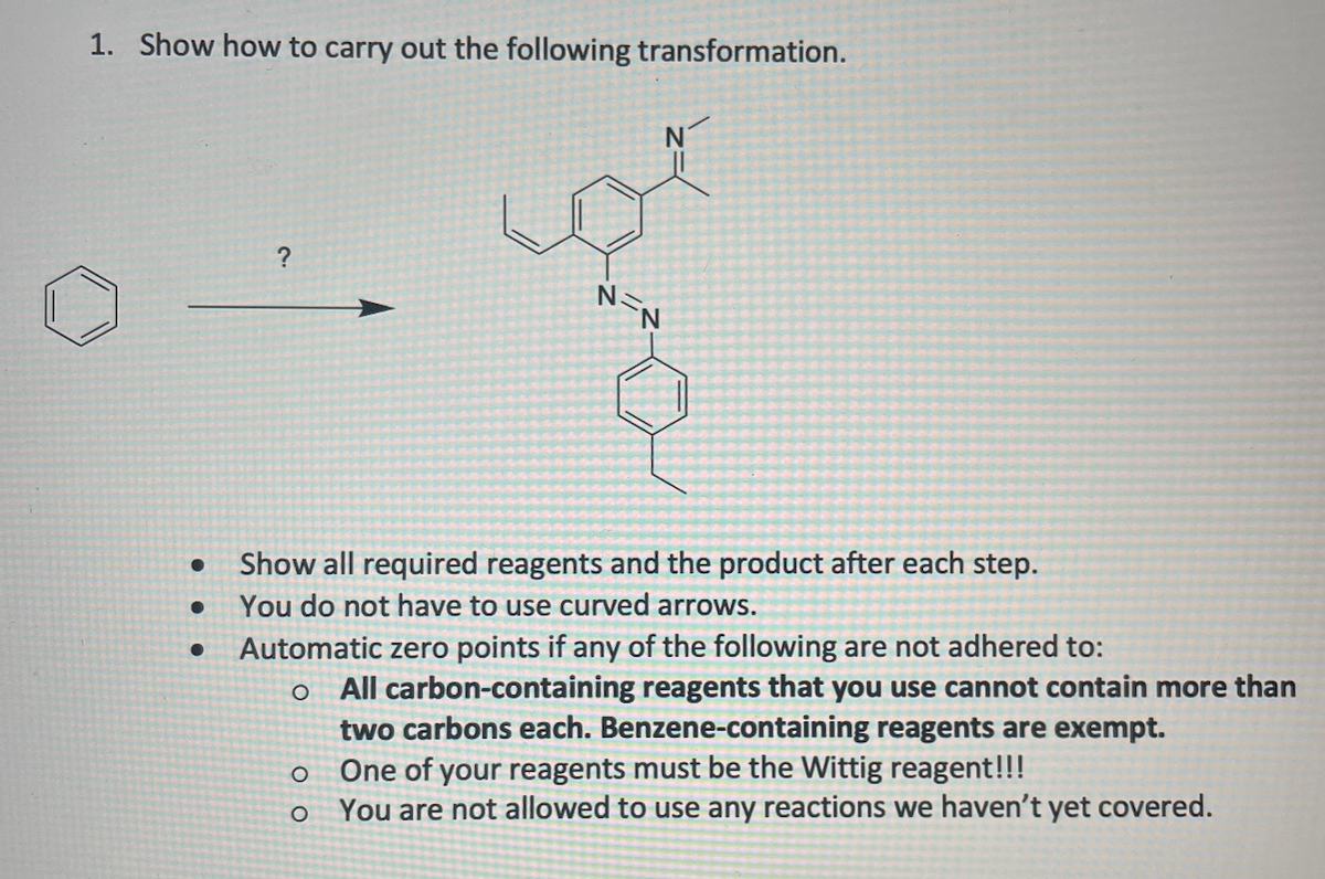 1. Show how to carry out the following transformation.
?
Show all required reagents and the product after each step.
You do not have to use curved arrows.
Automatic zero points if any of the following are not adhered to:
o All carbon-containing reagents that you use cannot contain more than
two carbons each. Benzene-containing reagents are exempt.
One of your reagents must be the Wittig reagent!!!
You are not allowed to use any reactions we haven't yet covered.
