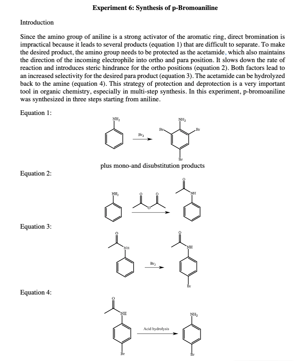 Experiment 6: Synthesis of p-Bromoaniline
Introduction
Since the amino group of aniline is a strong activator of the aromatic ring, direct bromination is
impractical because it leads to several products (equation 1) that are difficult to separate. To make
the desired product, the amino group needs to be protected as the acetamide, which also maintains
the direction of the incoming electrophile into ortho and para position. It slows down the rate of
reaction and introduces steric hindrance for the ortho positions (equation 2). Both factors lead to
an increased selectivity for the desired para product (equation 3). The acetamide can be hydrolyzed
back to the amine (equation 4). This strategy of protection and deprotection is a very important
tool in organic chemistry, especially in multi-step synthesis. In this experiment, p-bromoaniline
was synthesized in three steps starting from aniline.
Equation 1:
NH2
NH2
Br
Brz
plus mono-and disubstitution products
Equation 2:
NH3
NH
Equation 3:
NH
Brz
Equation 4:
NH
NH2
Acid hydrolysis
Br
Br
