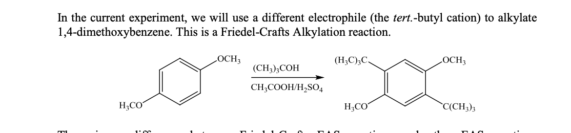 In the current experiment, we will use a different electrophile (the tert.-butyl cation) to alkylate
1,4-dimethoxybenzene. This is a Friedel-Crafts Alkylation reaction.
LOCH3
(H3C);C,
LOCH3
(CH),СОН
CH;COOH/H,SO4
H;CO
H;CO
`C(CH3)3
1: CC
