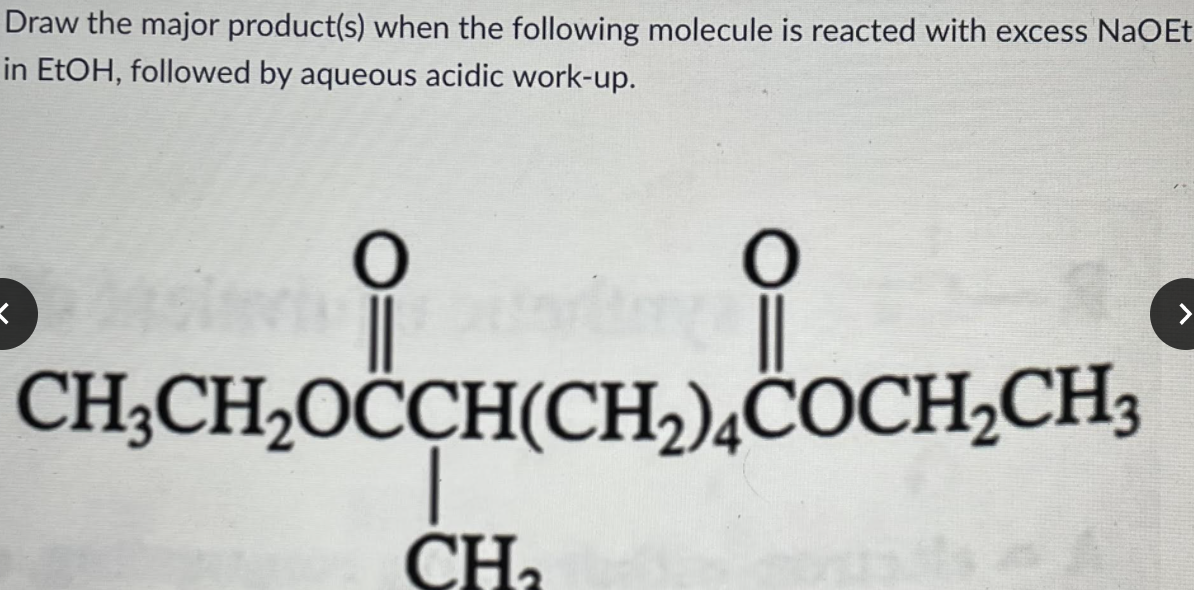 Draw the major product(s) when the following molecule is reacted with excess NaOEt
in EtOH, followed by aqueous acidic work-up.
CH;CH,OĊCH(CH,)¿COCH,CH3
CHa
