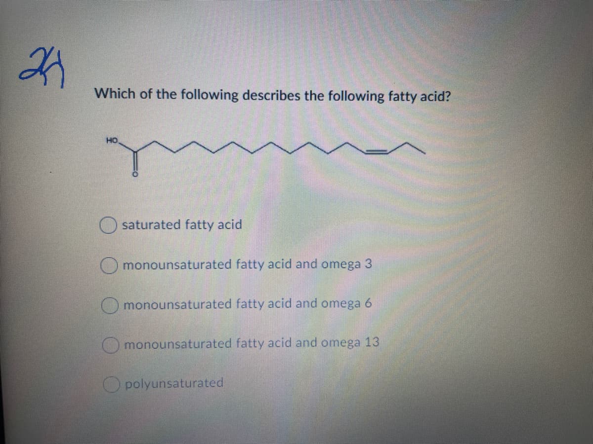 Which of the following describes the following fatty acid?
HO
O saturated fatty acid
Omonounsaturated fatty acid and omega 3
() monounsaturated fatty acid and omega 6
monounsaturated fatty acid and omega 13
O polyunsaturated
