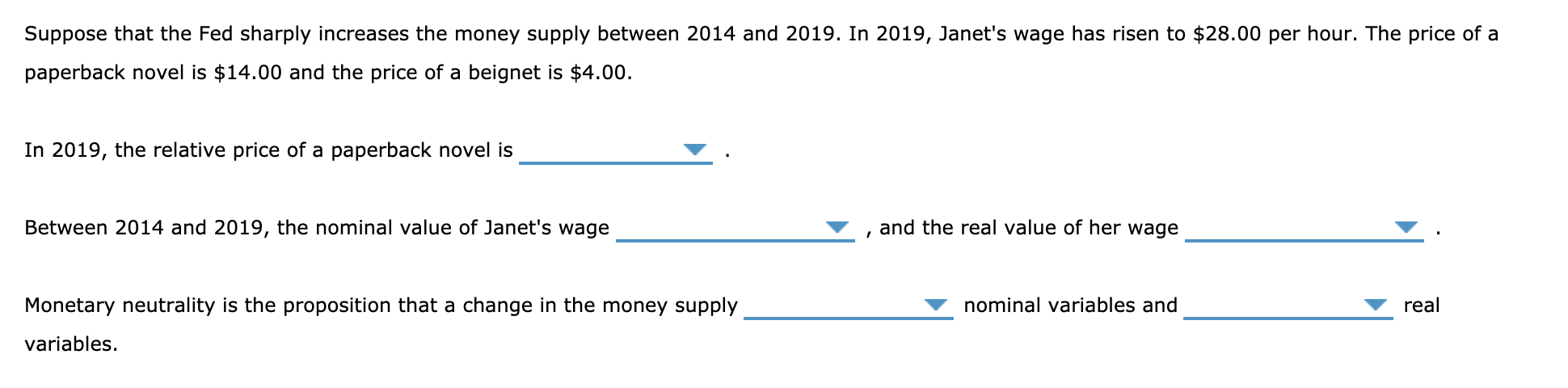 Suppose that the Fed sharply increases the money supply between 2014 and 2019. In 2019, Janet's wage has risen to $28.00 per hour. The price of a
paperback novel is $14.00 and the price of a beignet is $4.00.
In 2019, the relative price of a paperback novel is
Between 2014 and 2019, the nominal value of Janet's wage
and the real value of her wage
Monetary neutrality is the proposition that a change in the money supply
nominal variables and
real
variables.
