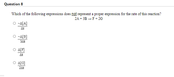 Question 8
Which of the following expressions does not represent a proper expression for the rate of this reaction?
2A+ 3B – F+ 2G
-A[A]
At
-A[B]
34t
O A(F]
At
O A[G]
2At
