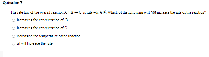 Question 7
The rate law of the overall reaction A+B -C is rate = k[A]2. Which of the following will not increase the rate of the reaction?
increasing the concentration of B
O increasing the concentration of C
O increasing the temperature of the reaction
O all will increase the rate
