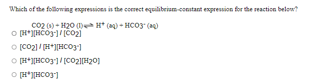 Which of the following expressions is the correct equilibrium-constant expression for the reaction below?
Co2 (s) + H20 (1)H* (aq) + HCO3 (aq)
O [H+][HCO3-]/[CO2]
o [co2] / [H+][HCO3-]
O [H+][HCO3-]/[CO2][H20]
O [H*][HCO3]
