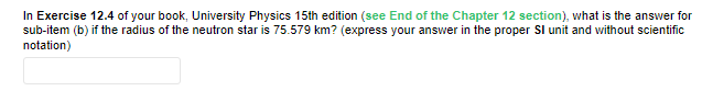 In Exercise 12.4 of your book, University Physics 15th edition (see End of the Chapter 12 section), what is the answer for
sub-item (b) if the radius of the neutron star is 75.579 km? (express your answer in the proper Sl unit and without scientific
notation)
