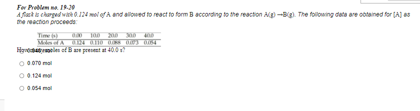 For Problem no. 19-20
A flask is charged with 0.124 mol of A and allowed to react to form B according to the reaction A(g) -B(g). The following data are obtained for [A] as
the reaction proceeds:
Time (s)
100
20.0
Moles of A 0.124 0.110 0,088 0.073 0.054
0.00
300
40.0
Høvomasynooles of B are present at 40.0 s?
O 0.070 mol
O 0.124 mol
0.054 mol
