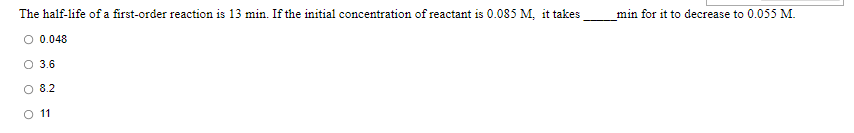 The half-life of a first-order reaction is 13 min. If the initial concentration of reactant is 0.085 M, it takes
_min for it to decrease to 0.055 M.
O 0.048
3.6
O 8.2
O 11
