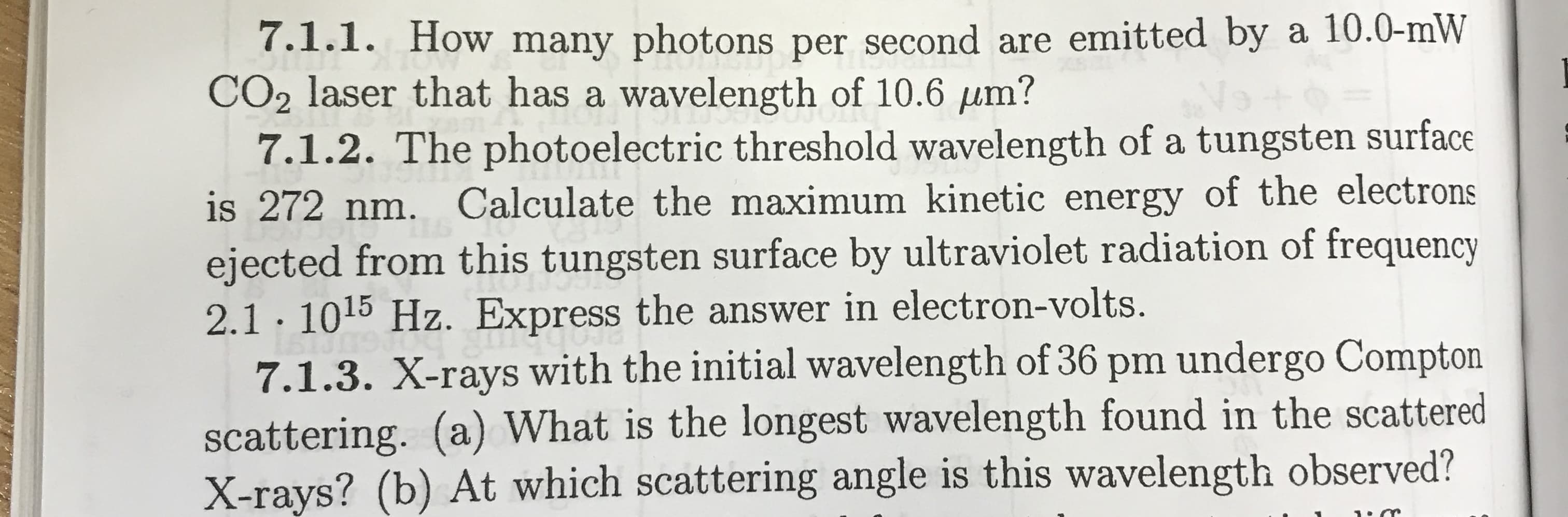 7.1.1. How many photons per second are emitted by a 10.0-mW
CO2 laser that has a wavelength of 10.6 µm?
7.1.2. The photoelectric threshold wavelength of a tungsten surface
is 272 nm. Calculate the maximum kinetic energy of the electrons
ejected from this tungsten surface by ultraviolet radiation of frequency
2.1· 1015 Hz. Express the answer in electron-volts.
7.1.3. X-rays with the initial wavelength of 36 pm undergo Compton
scattering. (a) What is the longest wavelength found in the scattered
X-rays? (b) At which scattering angle is this wavelength observed?
