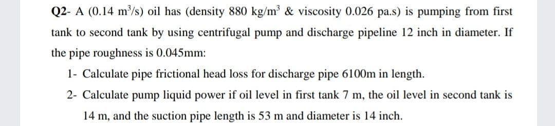 Q2- A (0.14 m/s) oil has (density 880 kg/m³ & viscosity 0.026 pa.s) is pumping from first
tank to second tank by using centrifugal pump and discharge pipeline 12 inch in diameter. If
the pipe roughness is 0.045mm:
1- Calculate pipe frictional head loss for discharge pipe 6100m in length.
2- Calculate pump liquid power if oil level in first tank 7 m, the oil level in second tank is
14 m, and the suction pipe length is 53 m and diameter is 14 inch.
