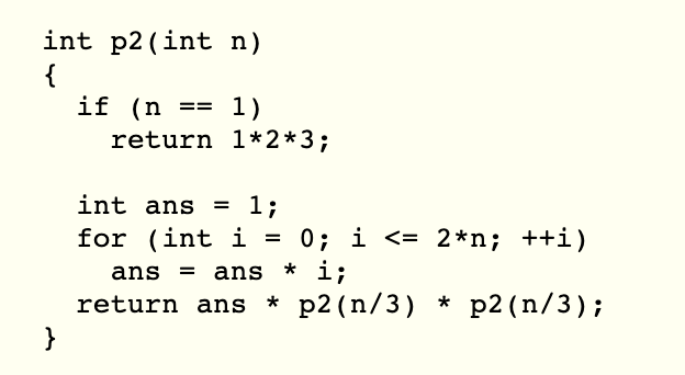 int p2 (int n)
{
if (n
return 1*2*3;
1)
==
int ans
1;
for (int i = 0; i <= 2*n; ++i)
* i;
return ans * p2(n/3) * p2(n/3);
ans =
ans
}
