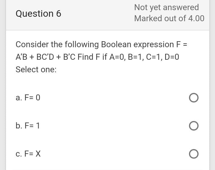 Not yet answered
Question 6
Marked out of 4.00
Consider the following Boolean expression F :
A'B + BC'D + B'C Find F if A=0, B=1, C=1, D=0
Select one:
a. F= 0
b. F= 1
c. F= X
