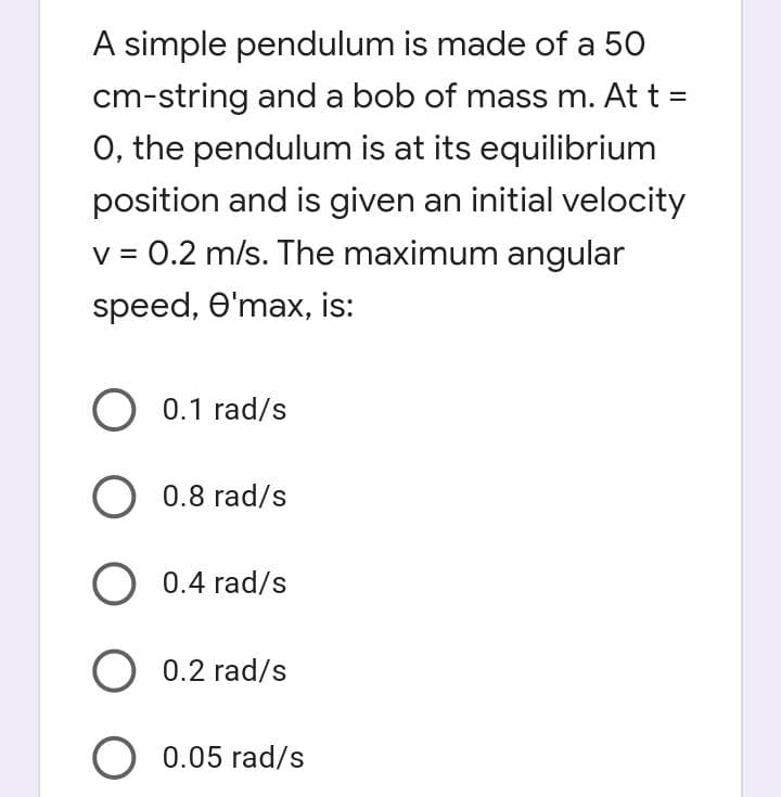 A simple pendulum is made of a 50
cm-string and a bob of mass m. At t =
O, the pendulum is at its equilibrium
position and is given an initial velocity
v = 0.2 m/s. The maximum angular
speed, O'max, is:
O 0.1 rad/s
O 0.8 rad/s
O 0.4 rad/s
O 0.2 rad/s
O 0.05 rad/s

