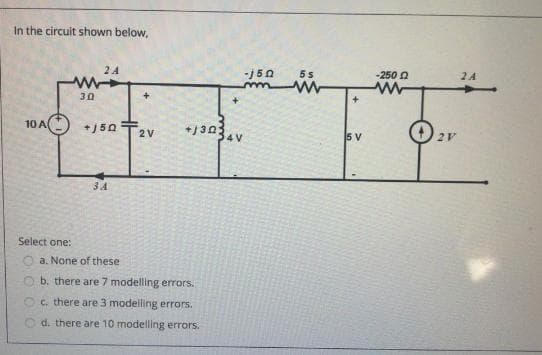 In the circuit shown below,
2 A
-J50
-250 O
2 4
30
10 A
+13034v
+J50
2V
5 V
2V
34
Select one:
a. None of these
b. there are 7 modelling errors.
c. there are 3 modelling errors.
d. there are 10 modelling errors.
