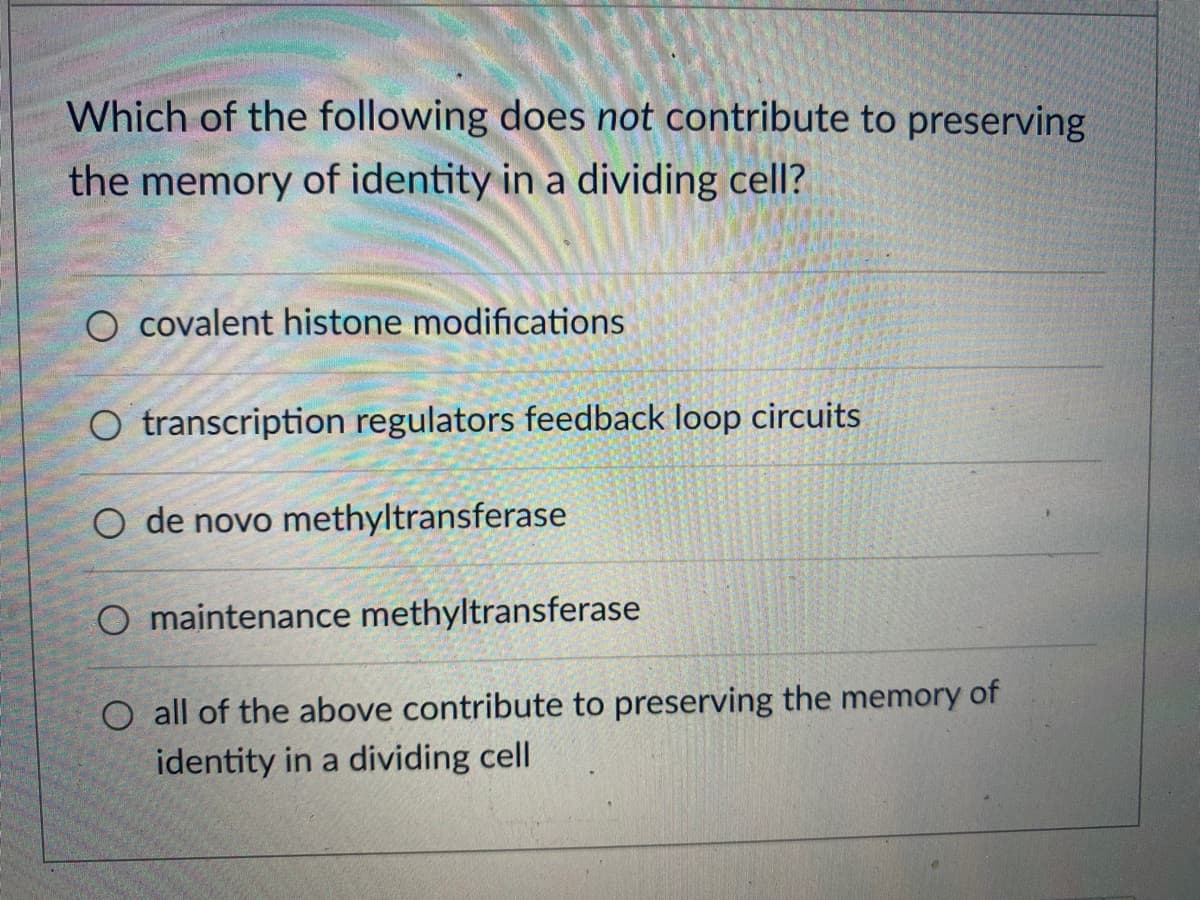 Which of the following does not contribute to preserving
the memory of identity in a dividing cell?
O covalent histone modifications
O transcription regulators feedback loop circuits
O de novo methyltransferase
O maintenance methyltransferase
O all of the above contribute to preserving the memory of
identity in a dividing cell