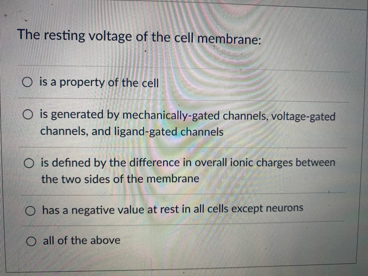 The resting voltage of the cell membrane:
O is a property of the cell
O is generated by mechanically-gated channels, voltage-gated
channels, and ligand-gated channels
O is defined by the difference in overall ionic charges between
the two sides of the membrane
O has a negative value at rest in all cells except neurons
O all of the above
