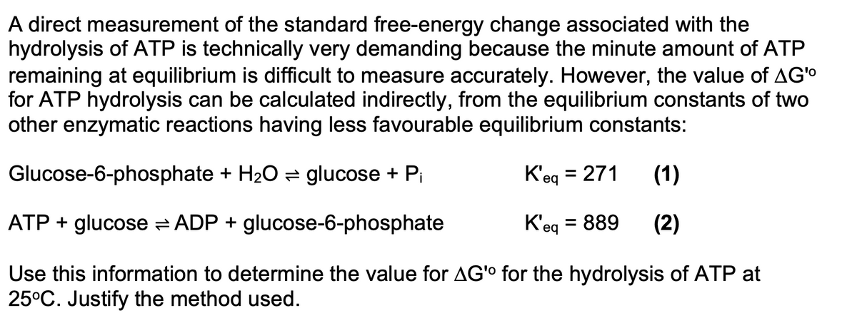 A direct measurement of the standard free-energy change associated with the
hydrolysis of ATP is technically very demanding because the minute amount of ATP
remaining at equilibrium is difficult to measure accurately. However, the value of AG'o
for ATP hydrolysis can be calculated indirectly, from the equilibrium constants of two
other enzymatic reactions having less favourable equilibrium constants:
Glucose-6-phosphate + H20 = glucose + Pi
K'eg = 271
(1)
ATP + glucose = ADP + glucose-6-phosphate
K'eg = 889
(2)
Use this information to determine the value for AG'o for the hydrolysis of ATP at
25°C. Justify the method used.
