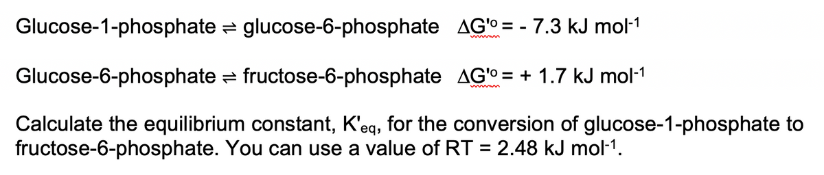 Glucose-1-phosphate = glucose-6-phosphate AG'o = - 7.3 kJ mol-1
Glucose-6-phosphate = fructose-6-phosphate AG'O = + 1.7 kJ mol-1
Calculate the equilibrium constant, K'eg, for the conversion of glucose-1-phosphate to
fructose-6-phosphate. You can use a value of RT = 2.48 kJ mol-1.
